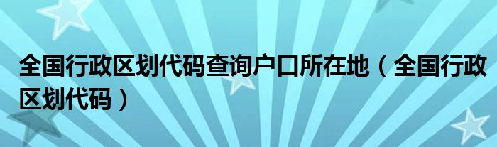 全国行政区划代码查询户口所在地（全国行政区划代码）