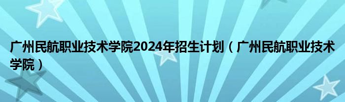 广州民航职业技术学院2024年招生计划（广州民航职业技术学院）