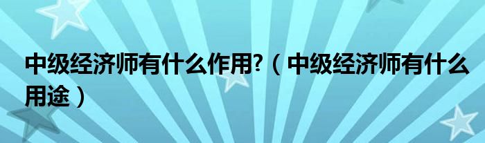 中级经济师有什么作用?（中级经济师有什么用途）