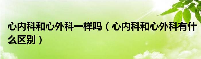 心内科和心外科一样吗（心内科和心外科有什么区别）