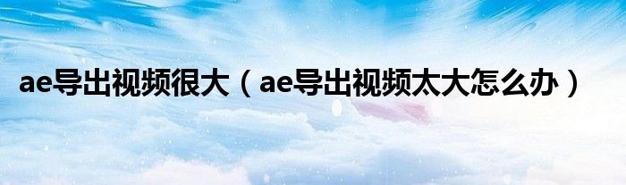 ae导出视频很大（ae导出视频太大怎么办）