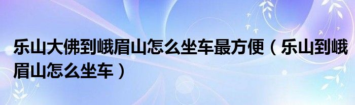 乐山大佛到峨眉山怎么坐车最方便（乐山到峨眉山怎么坐车）