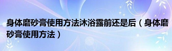 身体磨砂膏使用方法沐浴露前还是后（身体磨砂膏使用方法）