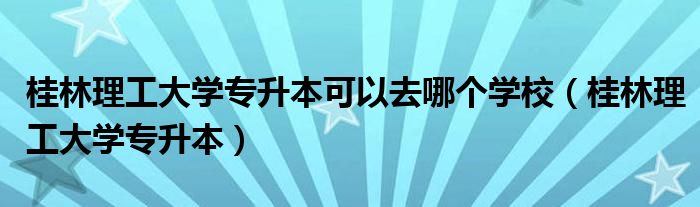 桂林理工大学专升本可以去哪个学校（桂林理工大学专升本）