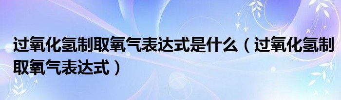 过氧化氢制取氧气表达式是什么（过氧化氢制取氧气表达式）