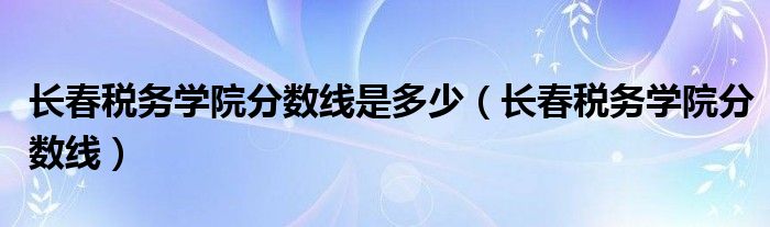 长春税务学院分数线是多少（长春税务学院分数线）