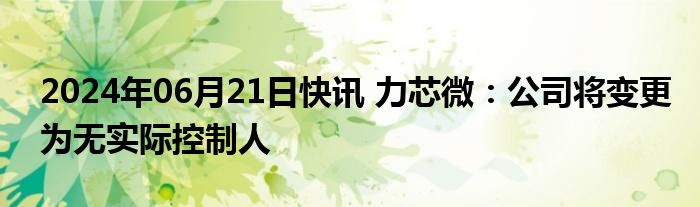 2024年06月21日快讯 力芯微：公司将变更为无实际控制人