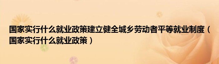 国家实行什么就业政策建立健全城乡劳动者平等就业制度（国家实行什么就业政策）