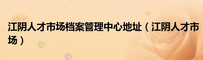 江阴人才市场档案管理中心地址（江阴人才市场）