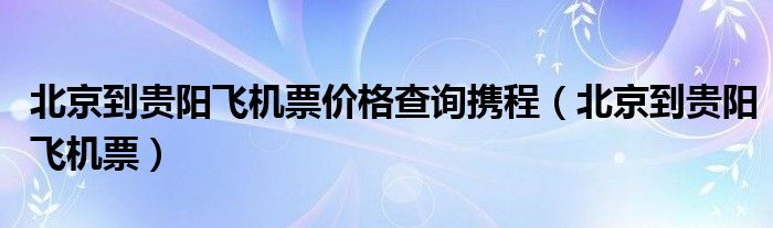 北京到贵阳飞机票价格查询携程（北京到贵阳飞机票）