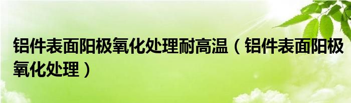 铝件表面阳极氧化处理耐高温（铝件表面阳极氧化处理）