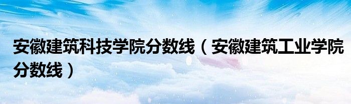 安徽建筑科技学院分数线（安徽建筑工业学院分数线）