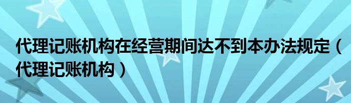 代理记账机构在经营期间达不到本办法规定（代理记账机构）