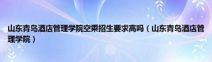 山东青岛酒店管理学院空乘招生要求高吗（山东青岛酒店管理学院）