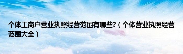 个体工商户营业执照经营范围有哪些?（个体营业执照经营范围大全）