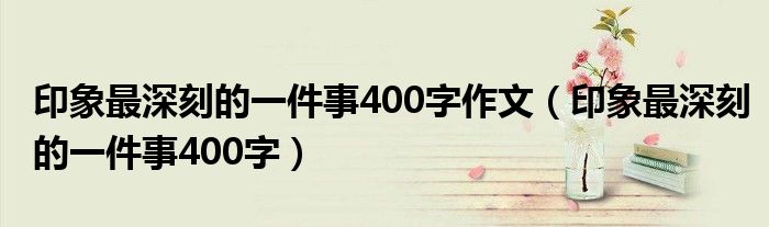 印象最深刻的一件事400字作文（印象最深刻的一件事400字）