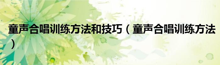 童声合唱训练方法和技巧（童声合唱训练方法）