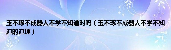 玉不琢不成器人不学不知道对吗（玉不琢不成器人不学不知道的道理）