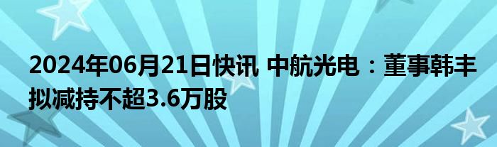 2024年06月21日快讯 中航光电：董事韩丰拟减持不超3.6万股