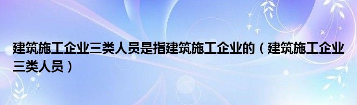 建筑施工企业三类人员是指建筑施工企业的（建筑施工企业三类人员）