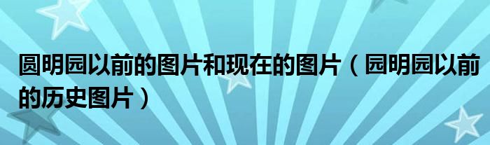 圆明园以前的图片和现在的图片（园明园以前的历史图片）