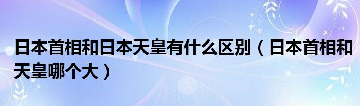 日本首相和日本天皇有什么区别（日本首相和天皇哪个大）