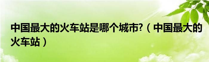 中国最大的火车站是哪个城市?（中国最大的火车站）