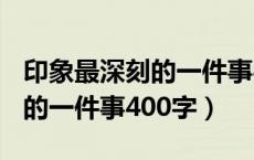 印象最深刻的一件事400字作文（印象最深刻的一件事400字）