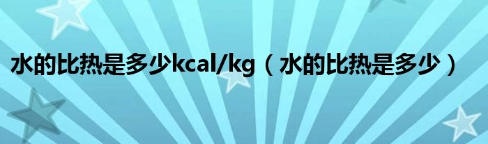 水的比热是多少kcal/kg（水的比热是多少）