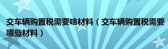 交车辆购置税需要啥材料（交车辆购置税需要哪些材料）