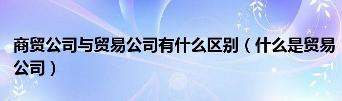 商贸公司与贸易公司有什么区别（什么是贸易公司）