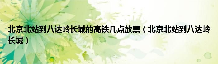 北京北站到八达岭长城的高铁几点放票（北京北站到八达岭长城）