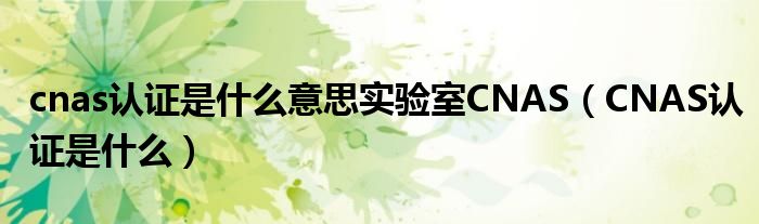 cnas认证是什么意思实验室CNAS（CNAS认证是什么）