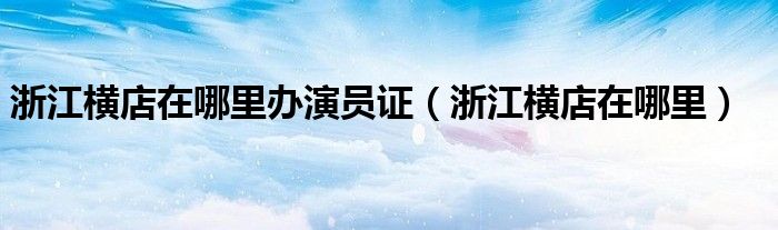 浙江横店在哪里办演员证（浙江横店在哪里）