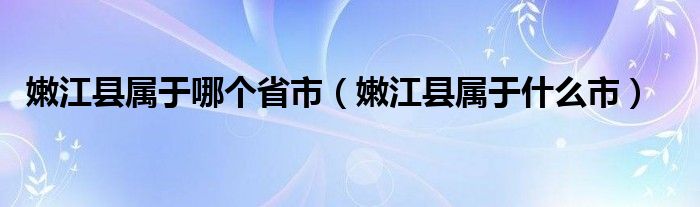 嫩江县属于哪个省市（嫩江县属于什么市）