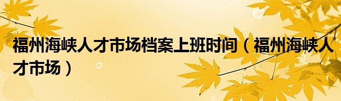 福州海峡人才市场档案上班时间（福州海峡人才市场）