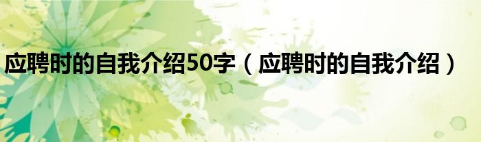 应聘时的自我介绍50字（应聘时的自我介绍）