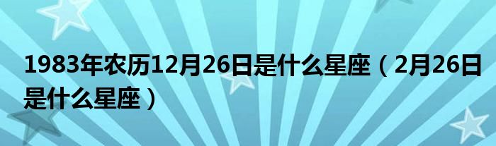 1983年农历12月26日是什么星座（2月26日是什么星座）