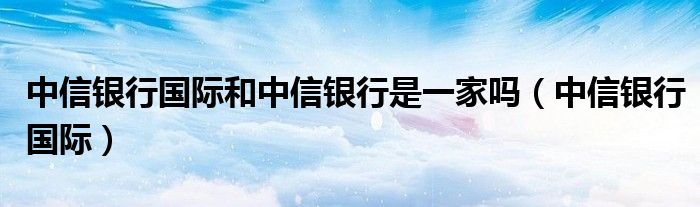 中信银行国际和中信银行是一家吗（中信银行国际）