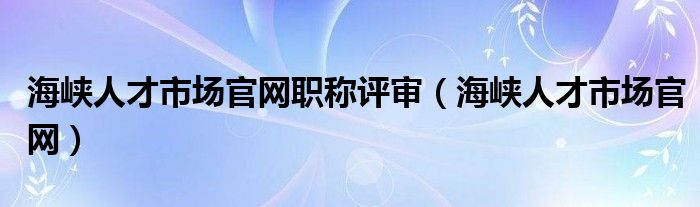 海峡人才市场官网职称评审（海峡人才市场官网）