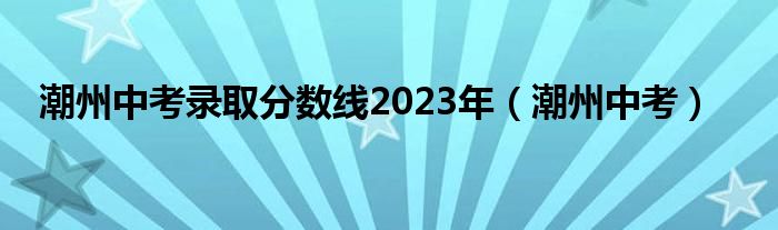 潮州中考录取分数线2023年（潮州中考）