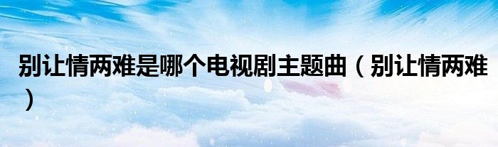 别让情两难是哪个电视剧主题曲（别让情两难）