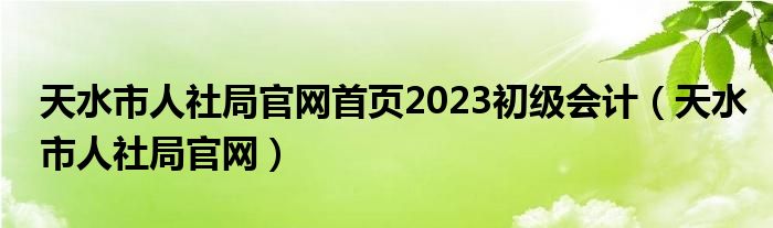 天水市人社局官网首页2023初级会计（天水市人社局官网）