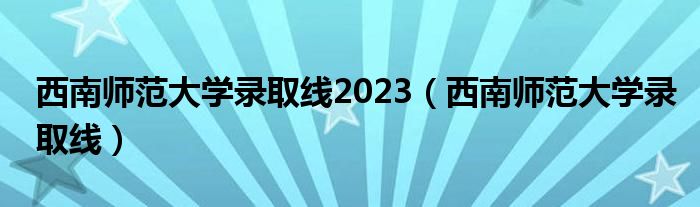 西南师范大学录取线2023（西南师范大学录取线）