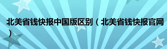 北美省钱快报中国版区别（北美省钱快报官网）