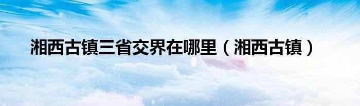 湘西古镇三省交界在哪里（湘西古镇）