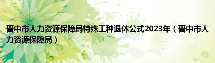 晋中市人力资源保障局特殊工种退休公式2023年（晋中市人力资源保障局）