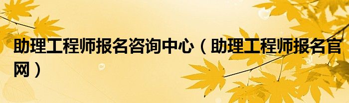 助理工程师报名咨询中心（助理工程师报名官网）