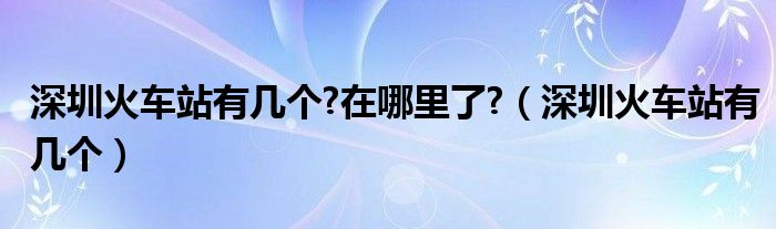 深圳火车站有几个?在哪里了?（深圳火车站有几个）