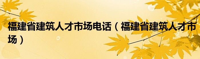 福建省建筑人才市场电话（福建省建筑人才市场）